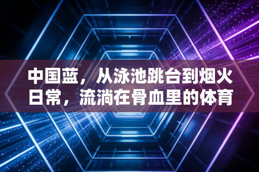 中国蓝，从泳池跳台到烟火日常，流淌在骨血里的体育亮色