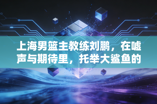 上海男篮主教练刘鹏,在嘘声与期待里,托举大鲨鱼的浮沉岁月 上海男篮主教练刘鹏,在嘘声与期待里,托举大鲨鱼的浮沉岁月