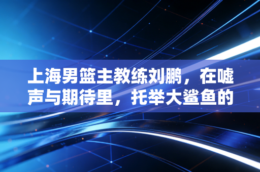 上海男篮主教练刘鹏，在嘘声与期待里，托举大鲨鱼的浮沉岁月