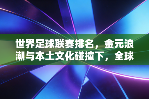 世界足球联赛排名，金元浪潮与本土文化碰撞下，全球足坛的真实生态图谱