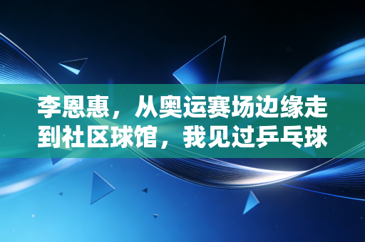 李恩惠,从奥运赛场边缘走到社区球馆,我见过乒乓球最动人的两种模样 李恩惠,从奥运赛场边缘走到社区球馆,我见过乒乓球最动人的两种模样