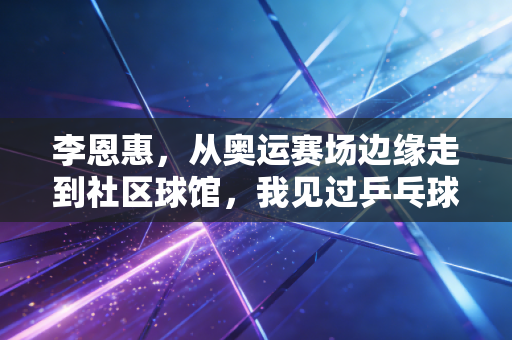 李恩惠，从奥运赛场边缘走到社区球馆，我见过乒乓球最动人的两种模样