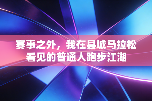 赛事之外,我在县城马拉松看见的普通人跑步江湖 赛事之外,我在县城马拉松看见的普通人跑步江湖