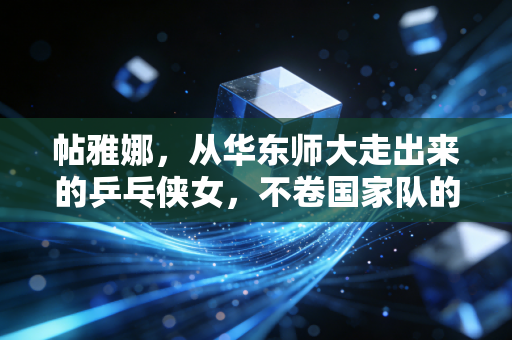 帖雅娜，从华东师大走出来的乒乓侠女，不卷国家队的人生照样开满花