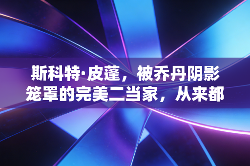 斯科特·皮蓬,被乔丹阴影笼罩的完美二当家,从来都不是历史的配角 斯科特·皮蓬,被乔丹阴影笼罩的完美二当家,从来都不是历史的配角