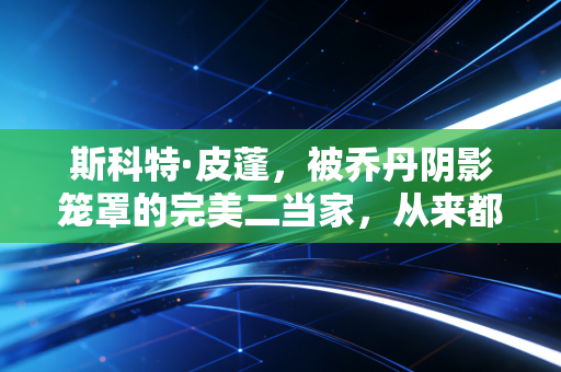 斯科特·皮蓬，被乔丹阴影笼罩的完美二当家，从来都不是历史的配角