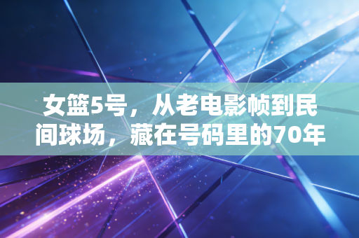女篮5号，从老电影帧到民间球场，藏在号码里的70年热爱与倔强