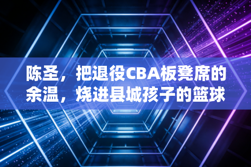 陈圣,把退役CBA板凳席的余温,烧进县城孩子的篮球梦 陈圣,把退役CBA板凳席的余温,烧进县城孩子的篮球梦