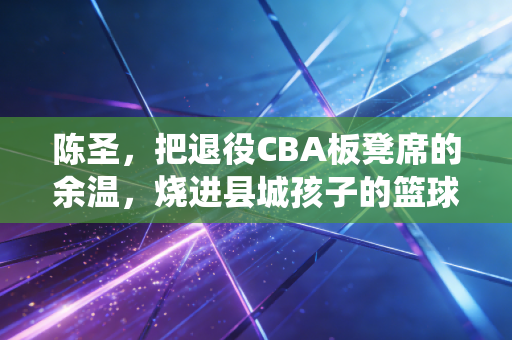 陈圣，把退役CBA板凳席的余温，烧进县城孩子的篮球梦