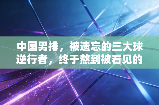 中国男排,被遗忘的三大球逆行者,终于熬到被看见的那天 中国男排,被遗忘的三大球逆行者,终于熬到被看见的那天