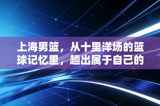 上海男篮,从十里洋场的篮球记忆里,趟出属于自己的复兴之路 上海男篮,从十里洋场的篮球记忆里,趟出属于自己的复兴之路