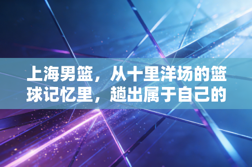 上海男篮，从十里洋场的篮球记忆里，趟出属于自己的复兴之路