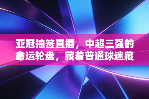 亚冠抽签直播,中超三强的命运轮盘,藏着普通球迷藏了三年的青春念想 亚冠抽签直播,中超三强的命运轮盘,藏着普通球迷藏了三年的青春念想