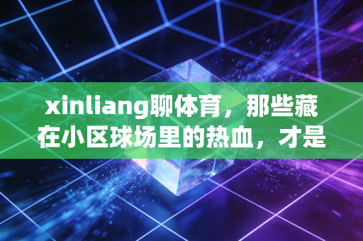 xinliang聊体育，那些藏在小区球场里的热血，才是普通人的体育精神底色