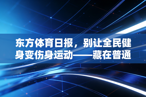 东方体育日报,别让全民健身变伤身运动——藏在普通人身边的运动认知陷阱 东方体育日报,别让全民健身变伤身运动——藏在普通人身边的运动认知陷阱