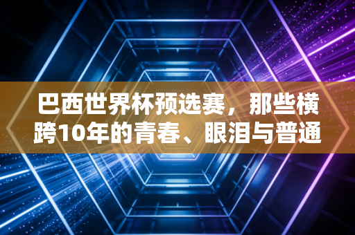 巴西世界杯预选赛,那些横跨10年的青春、眼泪与普通人的足球信仰 巴西世界杯预选赛,那些横跨10年的青春、眼泪与普通人的足球信仰