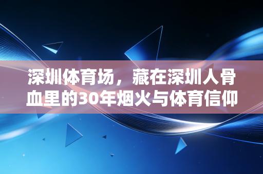 深圳体育场,藏在深圳人骨血里的30年烟火与体育信仰 深圳体育场,藏在深圳人骨血里的30年烟火与体育信仰