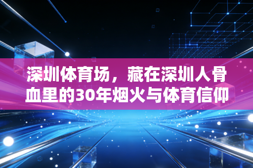 深圳体育场，藏在深圳人骨血里的30年烟火与体育信仰