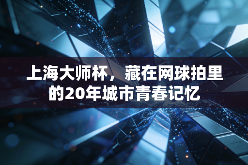 上海大师杯,藏在网球拍里的20年城市青春记忆 上海大师杯,藏在网球拍里的20年城市青春记忆