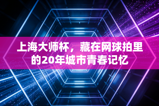 上海大师杯,藏在网球拍里的20年城市青春记忆 上海大师杯,藏在网球拍里的20年城市青春记忆