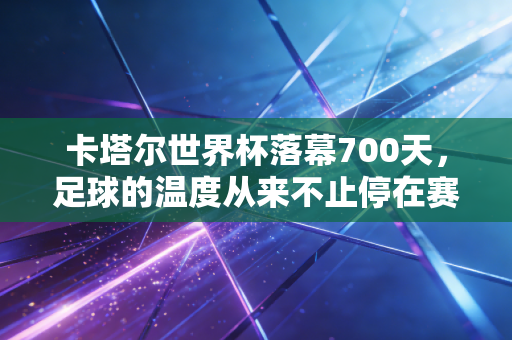卡塔尔世界杯落幕700天，足球的温度从来不止停在赛场