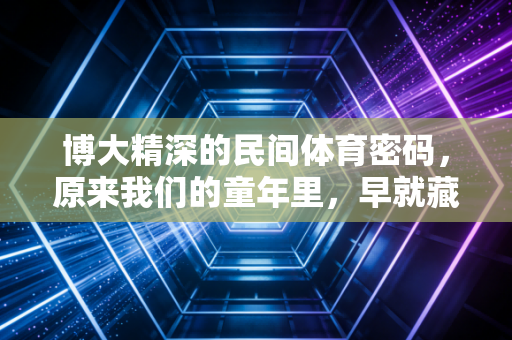 博大精深的民间体育密码，原来我们的童年里，早就藏着最鲜活的运动基因