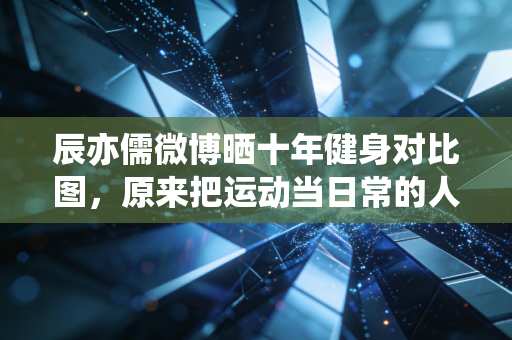 辰亦儒微博晒十年健身对比图,原来把运动当日常的人,活得到底有多赚 辰亦儒微博晒十年健身对比图,原来把运动当日常的人,活得到底有多赚