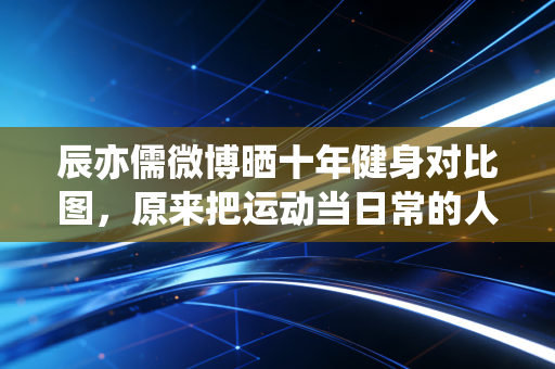 辰亦儒微博晒十年健身对比图，原来把运动当日常的人，活得到底有多赚