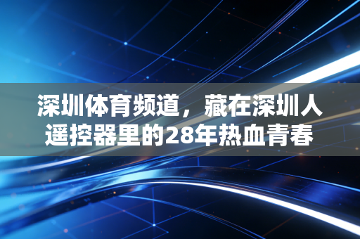 深圳体育频道，藏在深圳人遥控器里的28年热血青春，是这座城市最鲜活的运动注脚