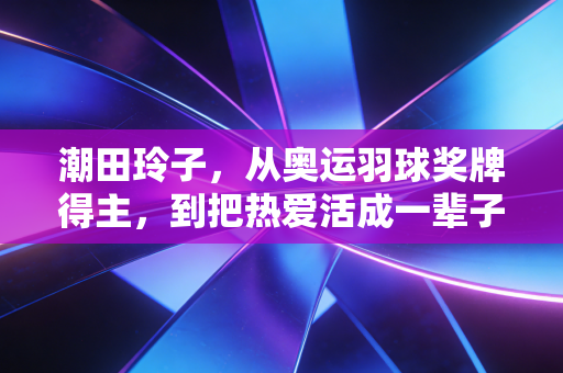 潮田玲子,从奥运羽球奖牌得主,到把热爱活成一辈子的球场冒险家 潮田玲子,从奥运羽球奖牌得主,到把热爱活成一辈子的球场冒险家