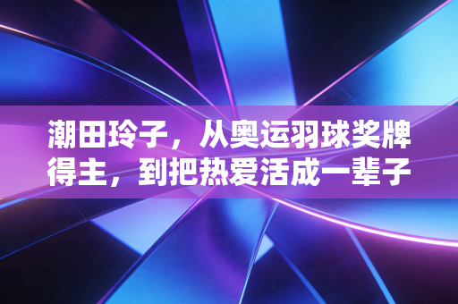 潮田玲子，从奥运羽球奖牌得主，到把热爱活成一辈子的球场冒险家