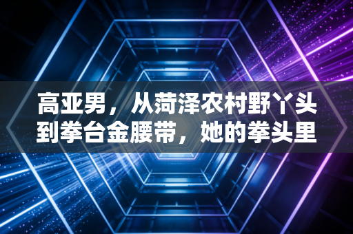 高亚男,从菏泽农村野丫头到拳台金腰带,她的拳头里藏着最滚烫的女性力量 高亚男,从菏泽农村野丫头到拳台金腰带,她的拳头里藏着最滚烫的女性力量