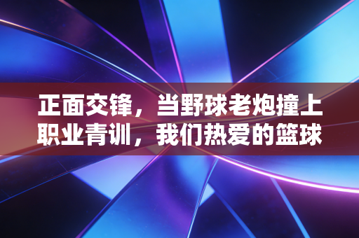 正面交锋,当野球老炮撞上职业青训,我们热爱的篮球从来没有标准答案 正面交锋,当野球老炮撞上职业青训,我们热爱的篮球从来没有标准答案
