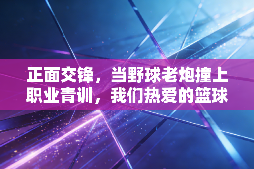 正面交锋，当野球老炮撞上职业青训，我们热爱的篮球从来没有标准答案
