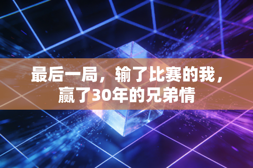 最后一局,输了比赛的我,赢了30年的兄弟情 最后一局,输了比赛的我,赢了30年的兄弟情