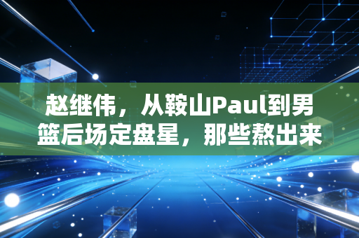 赵继伟，从鞍山Paul到男篮后场定盘星，那些熬出来的普通人的胜利