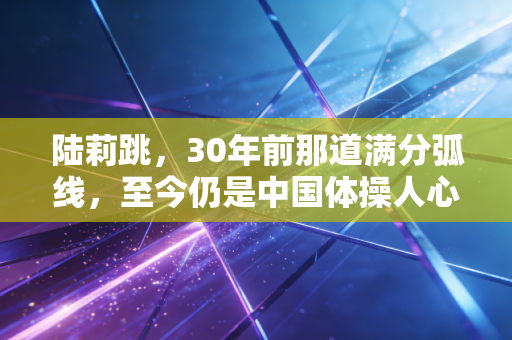 陆莉跳,30年前那道满分弧线,至今仍是中国体操人心里的白月光 陆莉跳,30年前那道满分弧线,至今仍是中国体操人心里的白月光