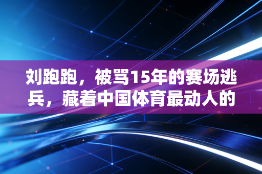 刘跑跑,被骂15年的赛场逃兵,藏着中国体育最动人的成长注脚 刘跑跑,被骂15年的赛场逃兵,藏着中国体育最动人的成长注脚