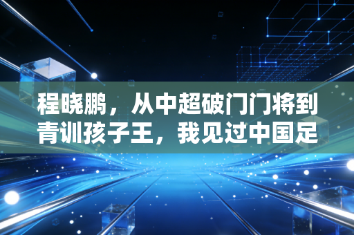 程晓鹏，从中超破门门将到青训孩子王，我见过中国足球最浮躁也最有希望的模样