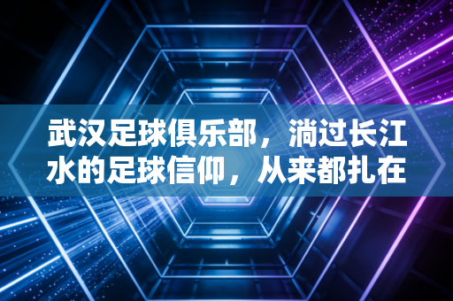 武汉足球俱乐部,淌过长江水的足球信仰,从来都扎在烟火里 武汉足球俱乐部,淌过长江水的足球信仰,从来都扎在烟火里