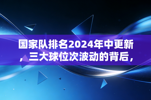 国家队排名2024年中更新，三大球位次波动的背后，藏着中国体育最真实的烟火气
