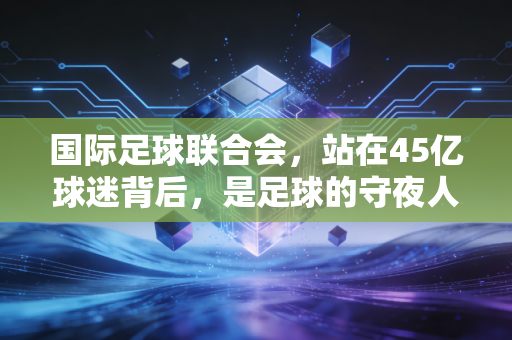 国际足球联合会,站在45亿球迷背后,是足球的守夜人还是逐利的商人? 国际足球联合会,站在45亿球迷背后,是足球的守夜人还是逐利的商人?