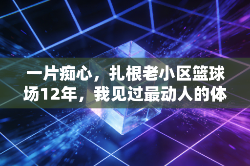 一片痴心，扎根老小区篮球场12年，我见过最动人的体育梦从来不在顶级赛场