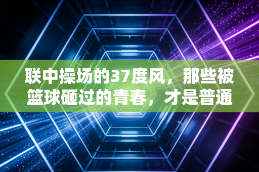 联中操场的37度风,那些被篮球砸过的青春,才是普通人最鲜活的体育记忆 联中操场的37度风,那些被篮球砸过的青春,才是普通人最鲜活的体育记忆