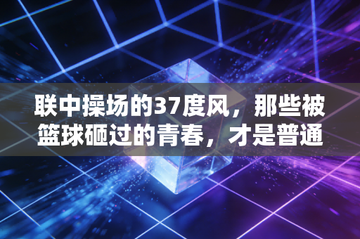 联中操场的37度风,那些被篮球砸过的青春,才是普通人最鲜活的体育记忆 联中操场的37度风,那些被篮球砸过的青春,才是普通人最鲜活的体育记忆