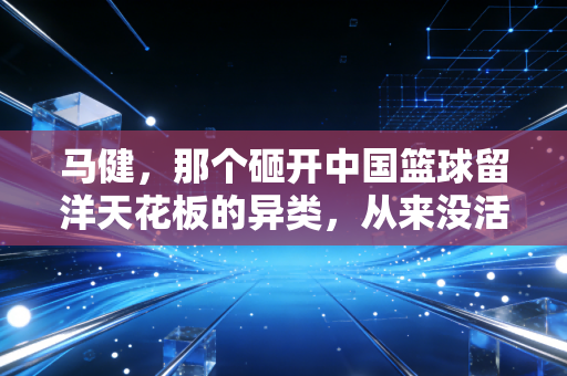 马健，那个砸开中国篮球留洋天花板的异类，从来没活在别人的定义里