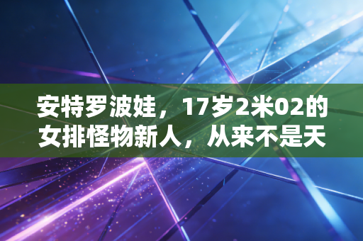 安特罗波娃,17岁2米02的女排怪物新人,从来不是天降紫微星 安特罗波娃,17岁2米02的女排怪物新人,从来不是天降紫微星