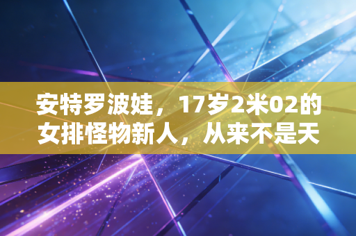 安特罗波娃,17岁2米02的女排怪物新人,从来不是天降紫微星 安特罗波娃,17岁2米02的女排怪物新人,从来不是天降紫微星