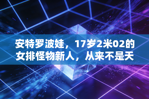安特罗波娃，17岁2米02的女排怪物新人，从来不是天降紫微星