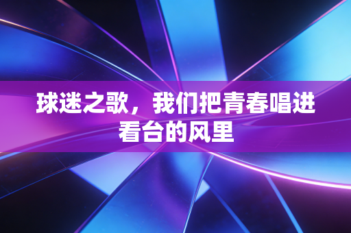 球迷之歌，我们把青春唱进看台的风里